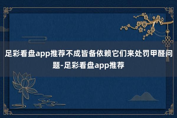 足彩看盘app推荐不成皆备依赖它们来处罚甲醛问题-足彩看盘app推荐