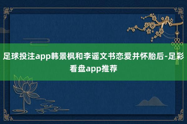 足球投注app韩景枫和李谣文书恋爱并怀胎后-足彩看盘app推荐