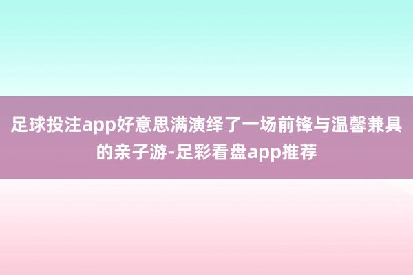 足球投注app好意思满演绎了一场前锋与温馨兼具的亲子游-足彩看盘app推荐
