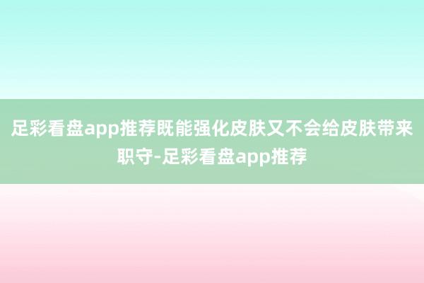 足彩看盘app推荐既能强化皮肤又不会给皮肤带来职守-足彩看盘app推荐