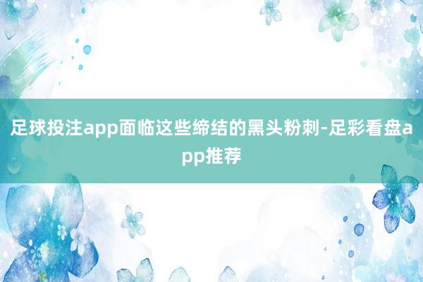 足球投注app面临这些缔结的黑头粉刺-足彩看盘app推荐