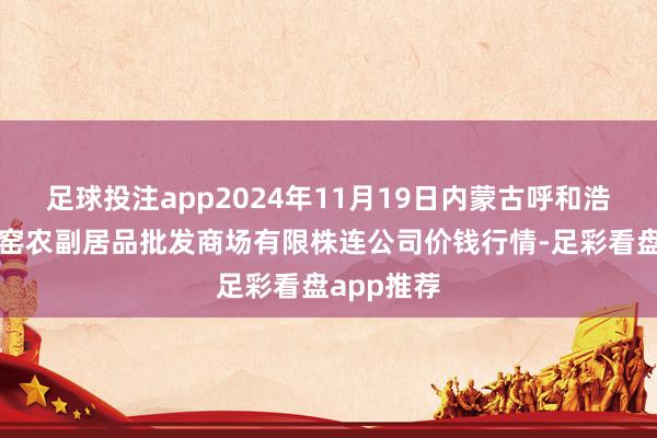 足球投注app2024年11月19日内蒙古呼和浩特市东瓦窑农副居品批发商场有限株连公司价钱行情-足彩看盘app推荐