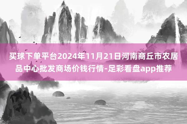买球下单平台2024年11月21日河南商丘市农居品中心批发商场价钱行情-足彩看盘app推荐