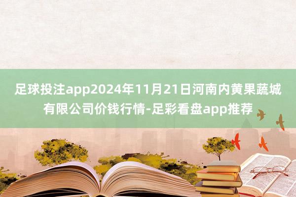 足球投注app2024年11月21日河南内黄果蔬城有限公司价钱行情-足彩看盘app推荐