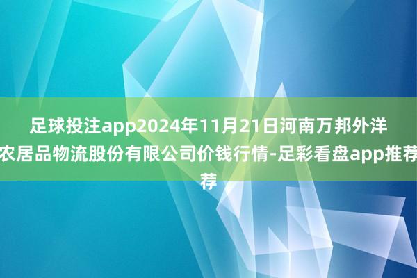足球投注app2024年11月21日河南万邦外洋农居品物流股份有限公司价钱行情-足彩看盘app推荐