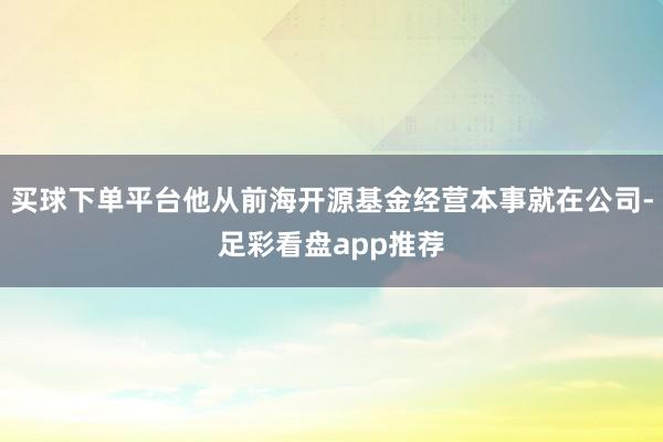 买球下单平台他从前海开源基金经营本事就在公司-足彩看盘app推荐