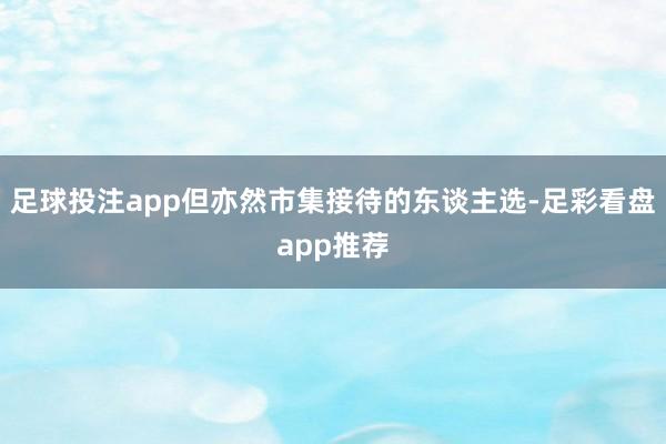 足球投注app但亦然市集接待的东谈主选-足彩看盘app推荐