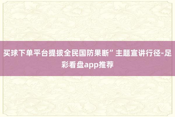 买球下单平台提拔全民国防果断”主题宣讲行径-足彩看盘app推荐