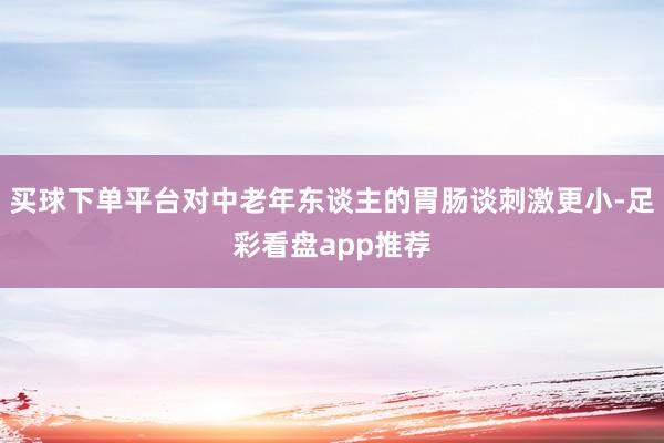买球下单平台对中老年东谈主的胃肠谈刺激更小-足彩看盘app推荐