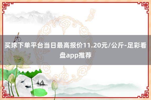 买球下单平台当日最高报价11.20元/公斤-足彩看盘app推荐