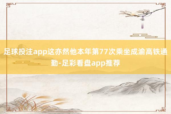 足球投注app这亦然他本年第77次乘坐成渝高铁通勤-足彩看盘app推荐