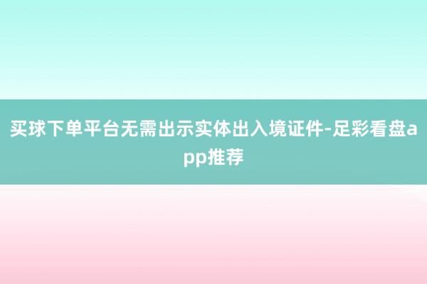 买球下单平台无需出示实体出入境证件-足彩看盘app推荐