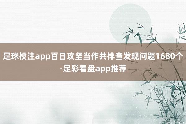 足球投注app百日攻坚当作共排查发现问题1680个-足彩看盘app推荐