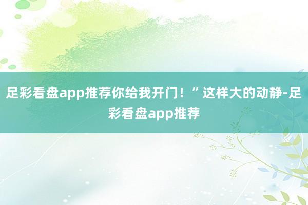 足彩看盘app推荐你给我开门!”这样大的动静-足彩看盘app推荐