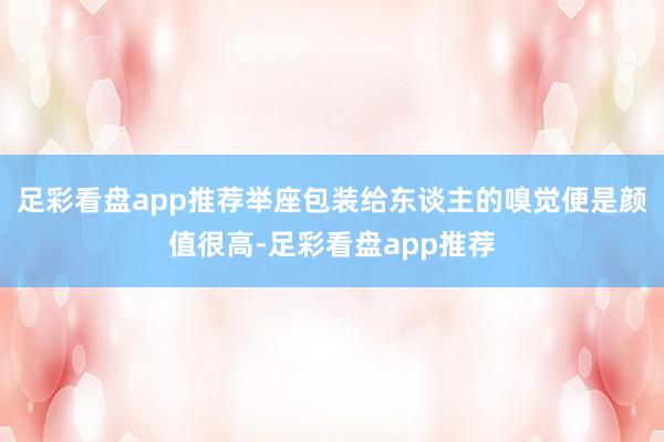 足彩看盘app推荐举座包装给东谈主的嗅觉便是颜值很高-足彩看盘app推荐