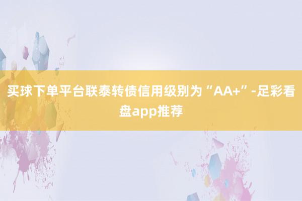 买球下单平台联泰转债信用级别为“AA+”-足彩看盘app推荐