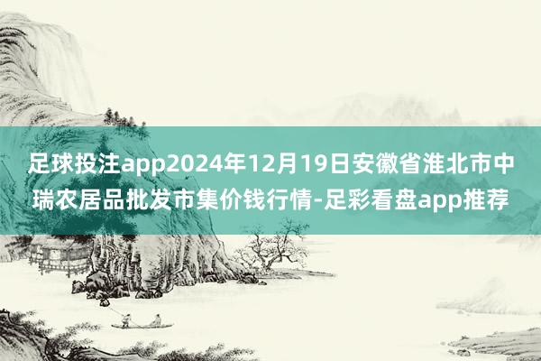 足球投注app2024年12月19日安徽省淮北市中瑞农居品批发市集价钱行情-足彩看盘app推荐