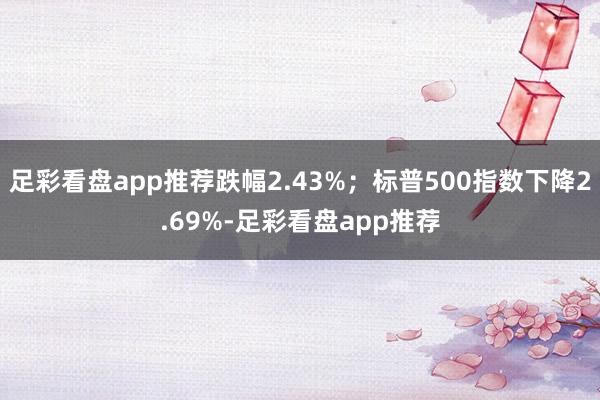 足彩看盘app推荐跌幅2.43%；标普500指数下降2.69%-足彩看盘app推荐
