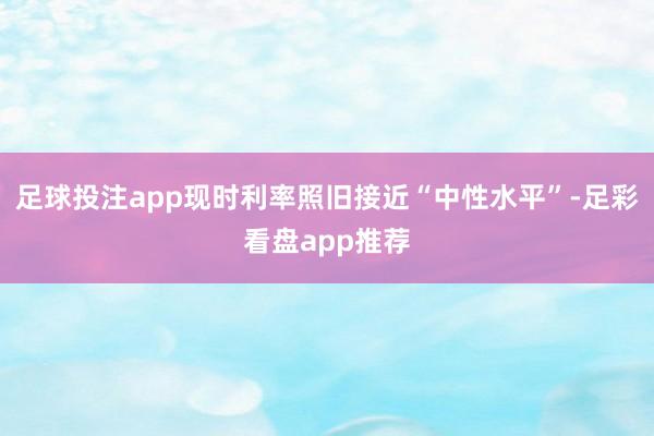足球投注app现时利率照旧接近“中性水平”-足彩看盘app推荐
