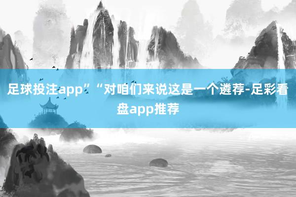 足球投注app”“对咱们来说这是一个遴荐-足彩看盘app推荐