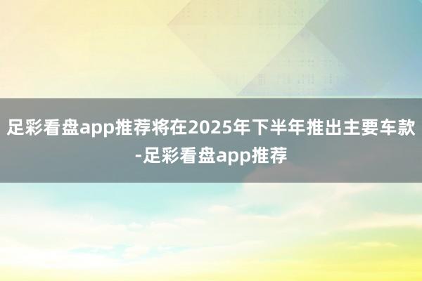 足彩看盘app推荐将在2025年下半年推出主要车款-足彩看盘app推荐