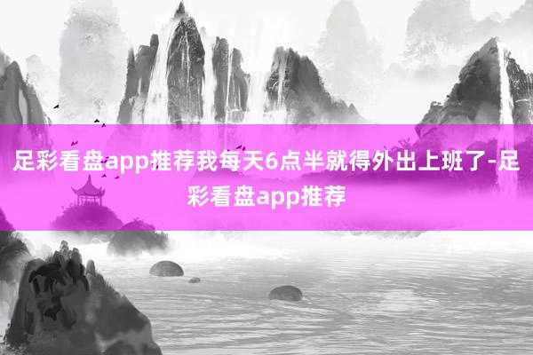 足彩看盘app推荐我每天6点半就得外出上班了-足彩看盘app推荐