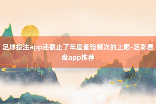 足球投注app还截止了年度查验频次的上限-足彩看盘app推荐