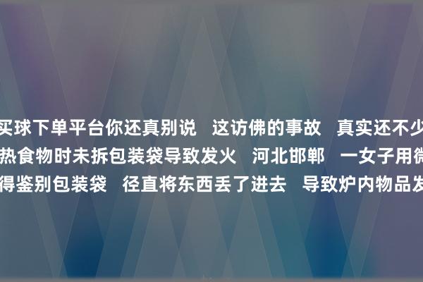买球下单平台你还真别说 这访佛的事故 真实还不少 ↓↓↓ 01 微波炉加热食物时未拆包装袋导致发火 河北邯郸 一女子用微波炉解冻食物时 莫得鉴别包装袋 径直将东西丢了进去 导致炉内物品发火 所幸发现实时 莫得形成更严重的成果 02 微波炉加热熟鸡蛋炉门被炸开 周女士将一个熟鸡蛋放进微波炉 准备加热之后作念早餐 谁知周女士刚刚走出厨房 蓦然听见死后一声巨响 接着即是玻璃冲突的“噼啪”声 微波炉的炉门被炸开 炉内的玻璃托盘 和装鸡蛋的塑料杯都被炸碎 厨房里随地洒落着玻璃碎碴 不成放在微波炉里加热的东西 可比你念念象中多得多 ↓↓↓ 鸡蛋加热后径直爆炸 袋装果汁径直着火 啤酒瓶片刻炸开 西瓜裂开 包装袋 阿消教导 动作厨房里常见的电器 微波炉应若何安全使用 一都来望望吧! ↓↓↓ -足彩看盘app推荐