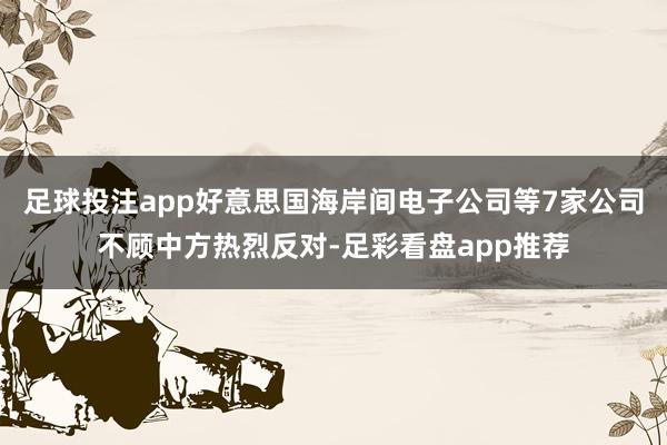 足球投注app好意思国海岸间电子公司等7家公司不顾中方热烈反对-足彩看盘app推荐