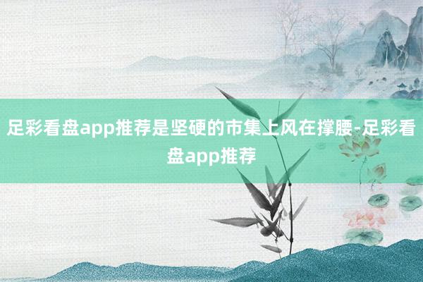 足彩看盘app推荐是坚硬的市集上风在撑腰-足彩看盘app推荐