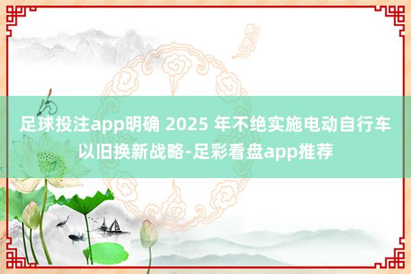 足球投注app明确 2025 年不绝实施电动自行车以旧换新战略-足彩看盘app推荐