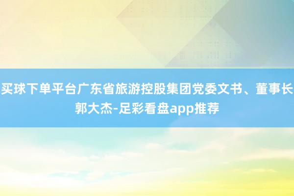 买球下单平台广东省旅游控股集团党委文书、董事长郭大杰-足彩看盘app推荐
