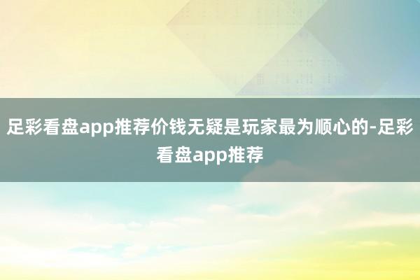 足彩看盘app推荐价钱无疑是玩家最为顺心的-足彩看盘app推荐
