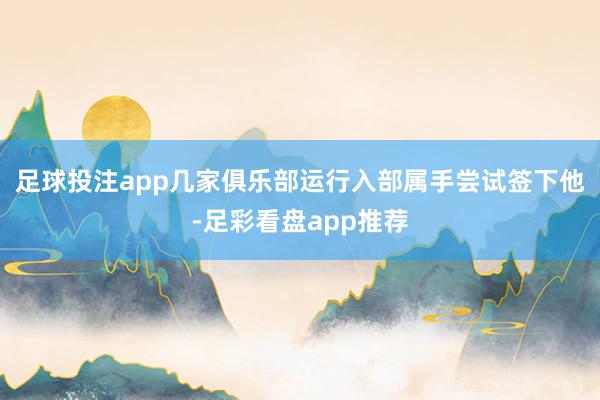 足球投注app几家俱乐部运行入部属手尝试签下他-足彩看盘app推荐