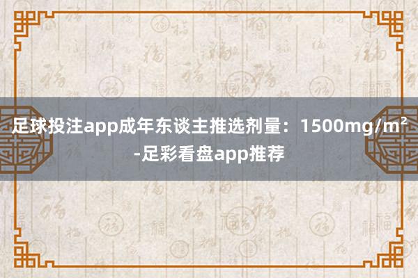 足球投注app成年东谈主推选剂量：1500mg/m²-足彩看盘app推荐