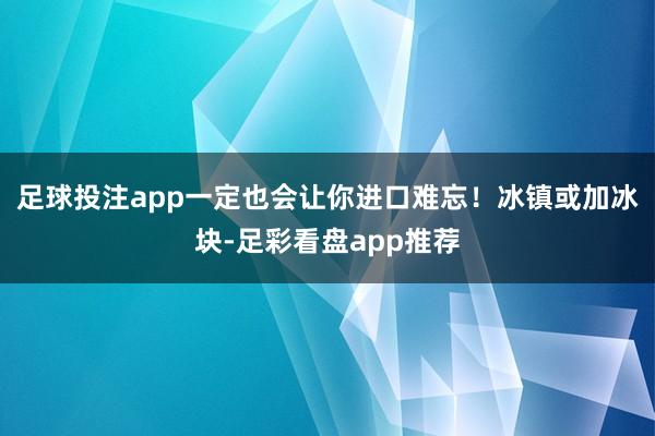 足球投注app一定也会让你进口难忘！冰镇或加冰块-足彩看盘app推荐