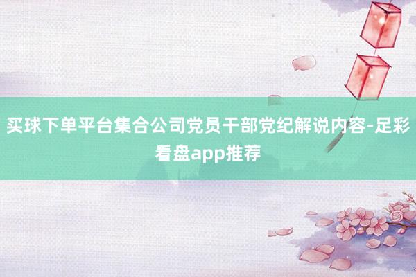 买球下单平台集合公司党员干部党纪解说内容-足彩看盘app推荐