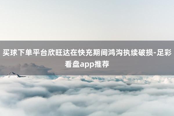 买球下单平台欣旺达在快充期间鸿沟执续破损-足彩看盘app推荐