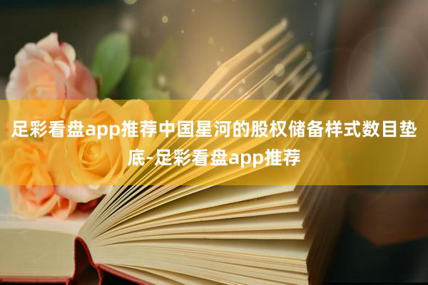 足彩看盘app推荐中国星河的股权储备样式数目垫底-足彩看盘app推荐