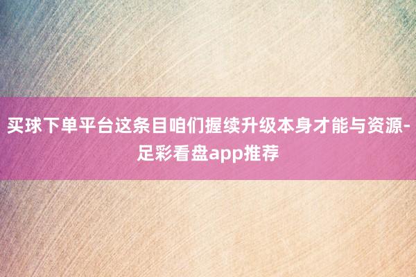 买球下单平台这条目咱们握续升级本身才能与资源-足彩看盘app推荐