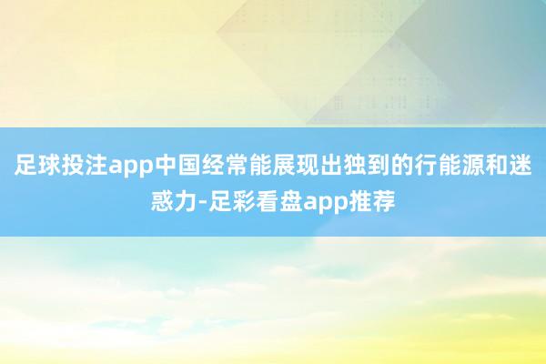 足球投注app中国经常能展现出独到的行能源和迷惑力-足彩看盘app推荐