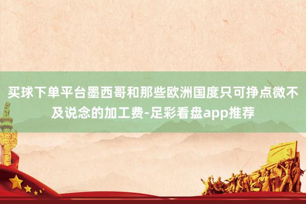 买球下单平台墨西哥和那些欧洲国度只可挣点微不及说念的加工费-足彩看盘app推荐