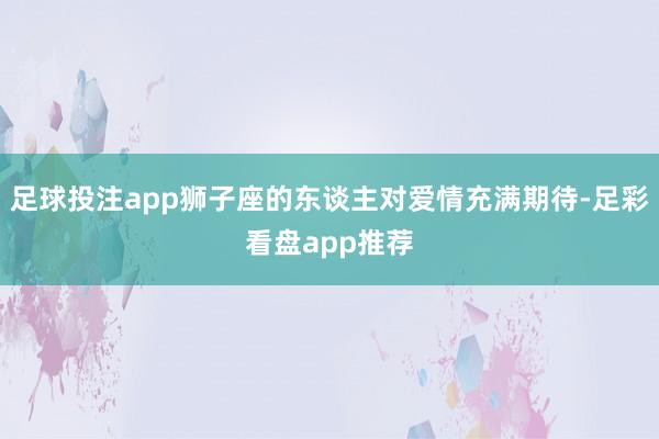 足球投注app狮子座的东谈主对爱情充满期待-足彩看盘app推荐