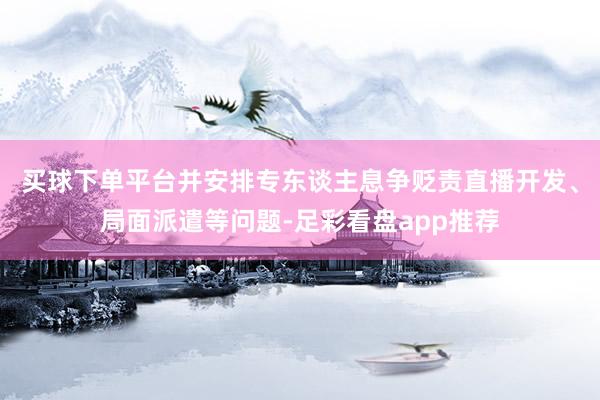 买球下单平台并安排专东谈主息争贬责直播开发、局面派遣等问题-足彩看盘app推荐