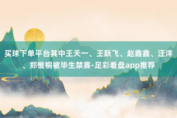 买球下单平台其中王天一、王跃飞、赵鑫鑫、汪洋、郑惟桐被毕生禁赛-足彩看盘app推荐