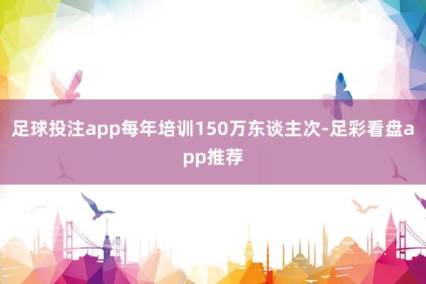 足球投注app每年培训150万东谈主次-足彩看盘app推荐