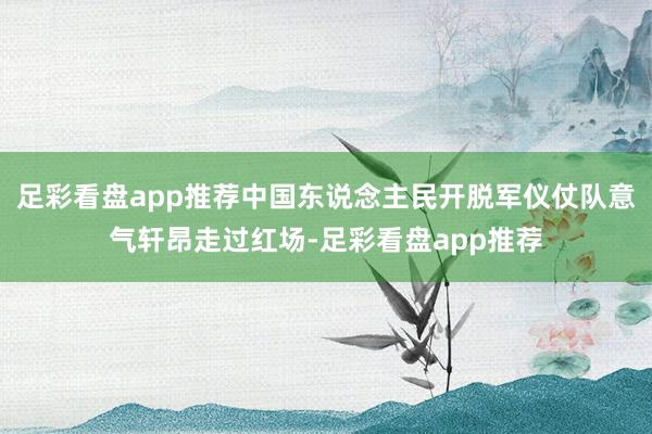 足彩看盘app推荐中国东说念主民开脱军仪仗队意气轩昂走过红场-足彩看盘app推荐