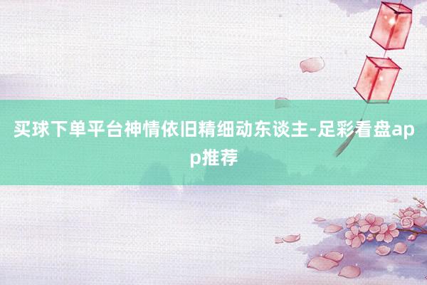 买球下单平台神情依旧精细动东谈主-足彩看盘app推荐