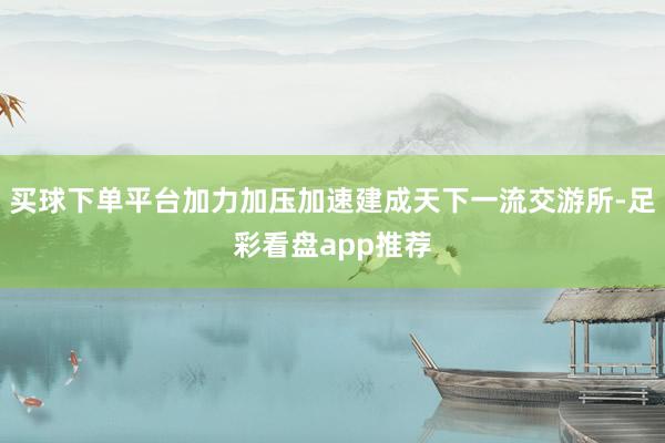 买球下单平台加力加压加速建成天下一流交游所-足彩看盘app推荐