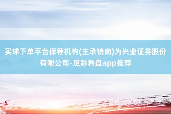 买球下单平台保荐机构(主承销商)为兴业证券股份有限公司-足彩看盘app推荐